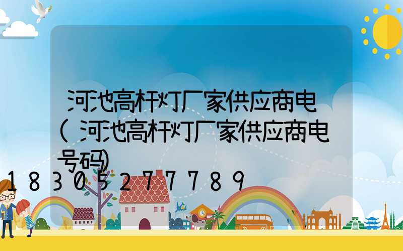 河池高杆灯厂家供应商电话(河池高杆灯厂家供应商电话号码)