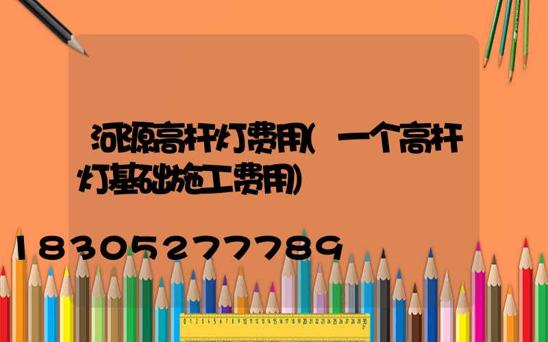 河源高杆灯费用(一个高杆灯基础施工费用)