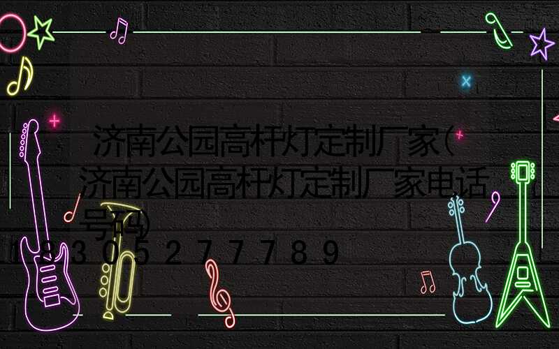 济南公园高杆灯定制厂家(济南公园高杆灯定制厂家电话号码)