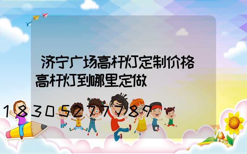 济宁广场高杆灯定制价格(高杆灯到哪里定做)