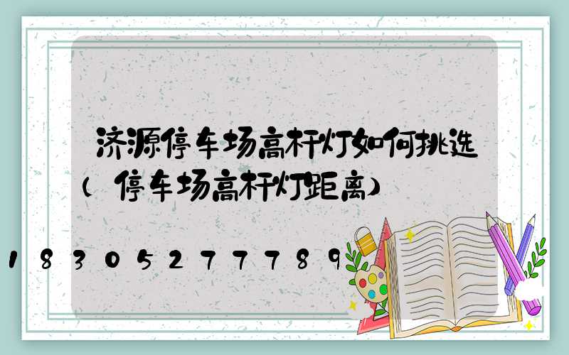 济源停车场高杆灯如何挑选(停车场高杆灯距离)