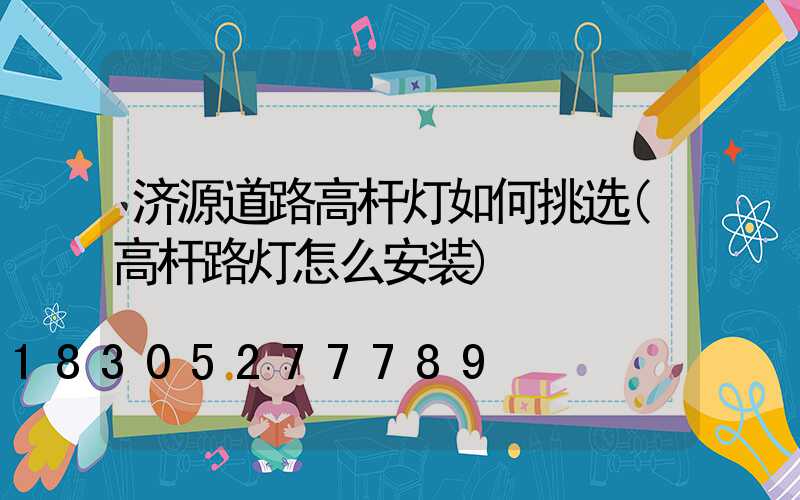 济源道路高杆灯如何挑选(高杆路灯怎么安装)