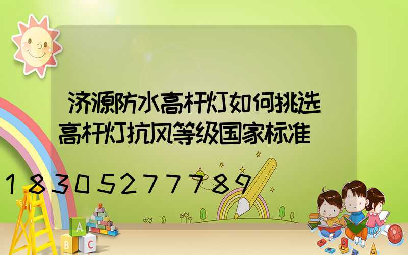 济源防水高杆灯如何挑选(高杆灯抗风等级国家标准)