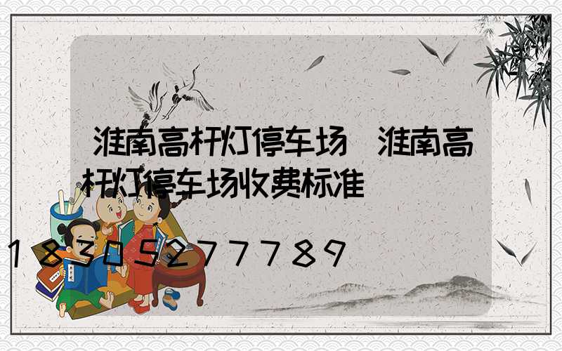 淮南高杆灯停车场(淮南高杆灯停车场收费标准)