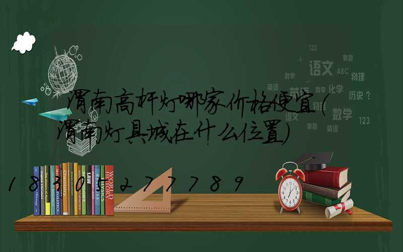 渭南高杆灯哪家价格便宜(渭南灯具城在什么位置)
