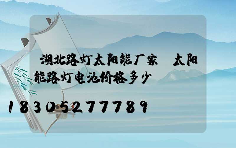 湖北路灯太阳能厂家(太阳能路灯电池价格多少)