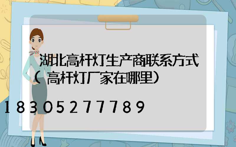 湖北高杆灯生产商联系方式(高杆灯厂家在哪里)