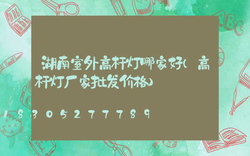 湖南室外高杆灯哪家好(高杆灯厂家批发价格)