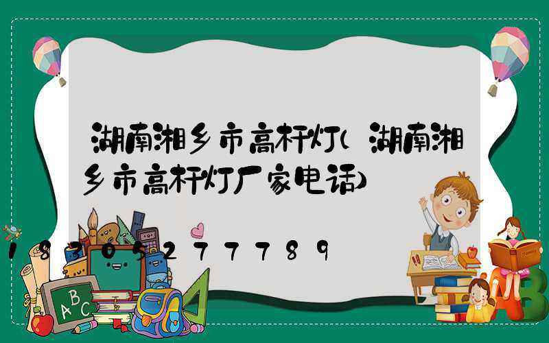湖南湘乡市高杆灯(湖南湘乡市高杆灯厂家电话)