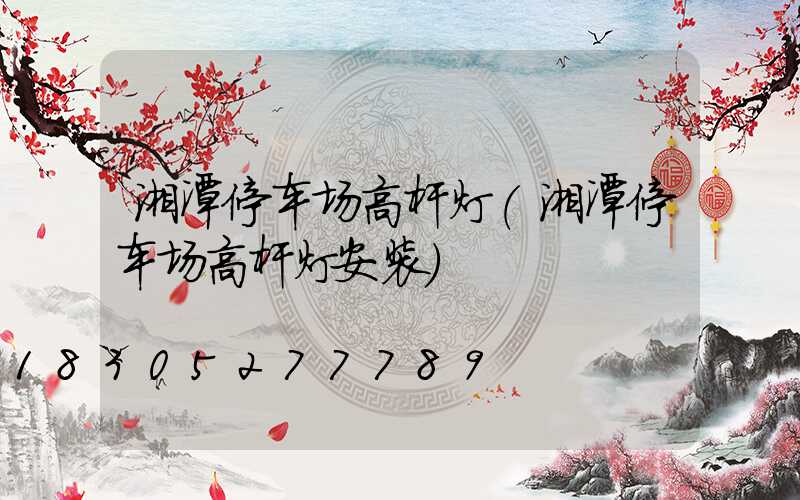 湘潭停车场高杆灯(湘潭停车场高杆灯安装)