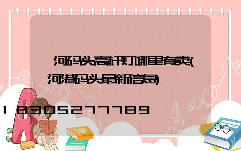 漯河码头高杆灯哪里有卖(漯河港码头最新信息)