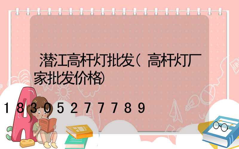 潜江高杆灯批发(高杆灯厂家批发价格)