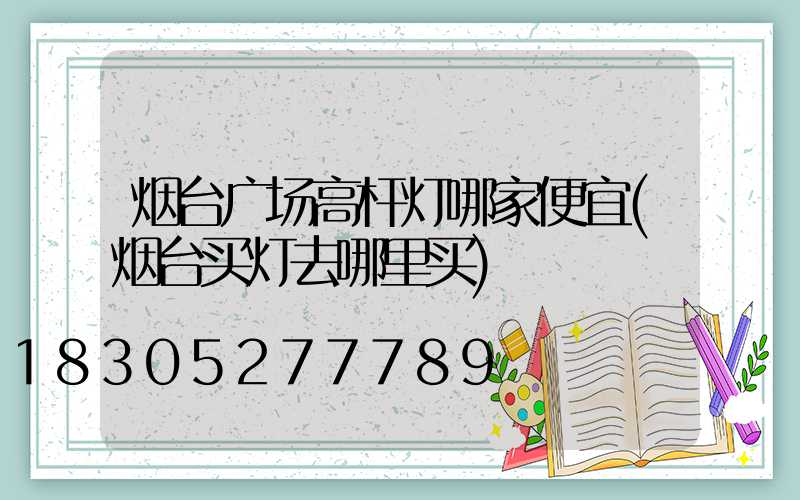 烟台广场高杆灯哪家便宜(烟台买灯去哪里买)