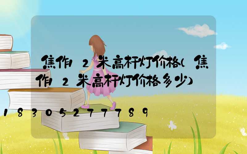 焦作12米高杆灯价格(焦作12米高杆灯价格多少)