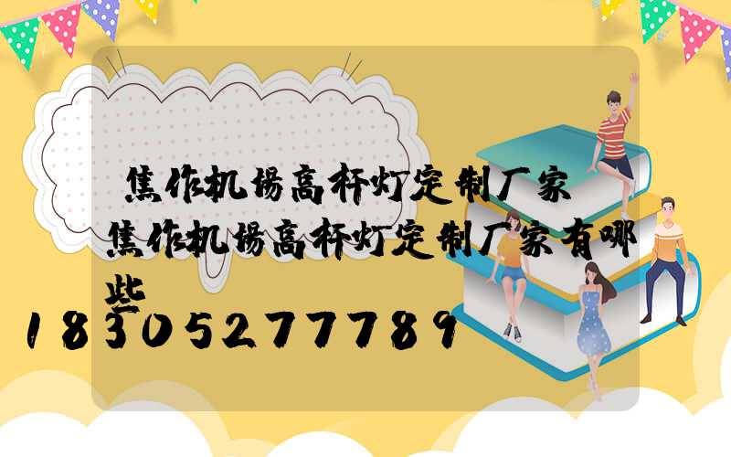 焦作机场高杆灯定制厂家(焦作机场高杆灯定制厂家有哪些)