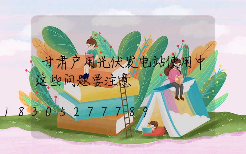 甘肃户用光伏发电站使用中这些问题要注意