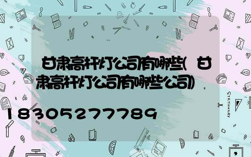 甘肃高杆灯公司有哪些(甘肃高杆灯公司有哪些公司)