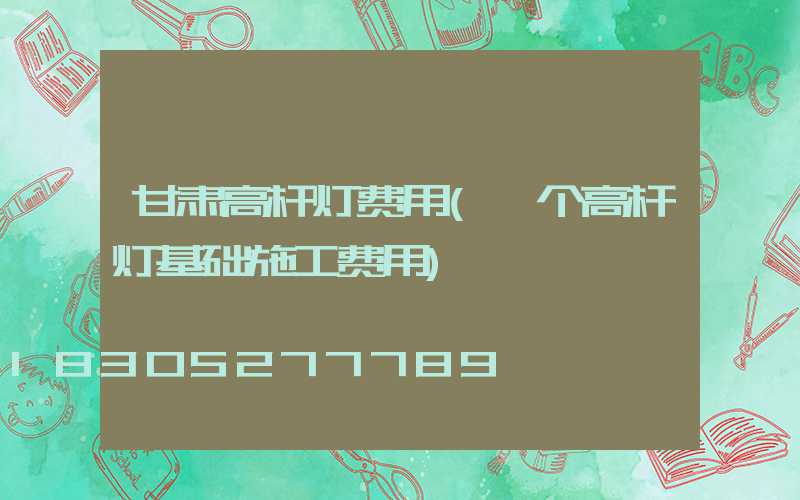甘肃高杆灯费用(一个高杆灯基础施工费用)