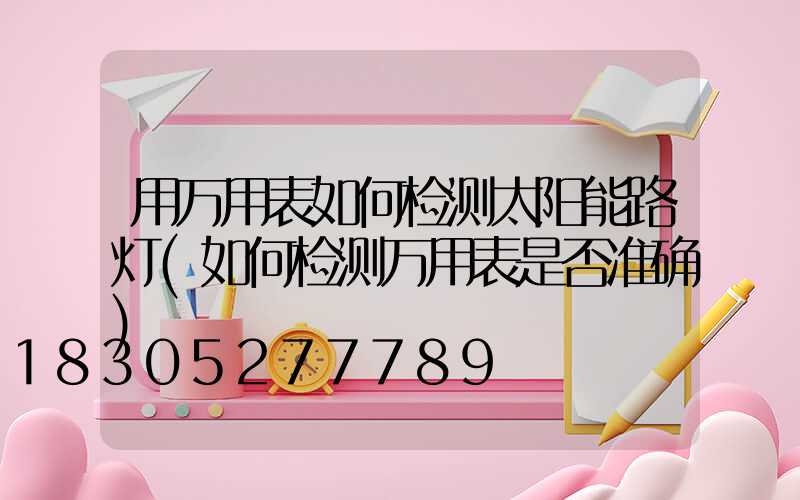 用万用表如何检测太阳能路灯(如何检测万用表是否准确)