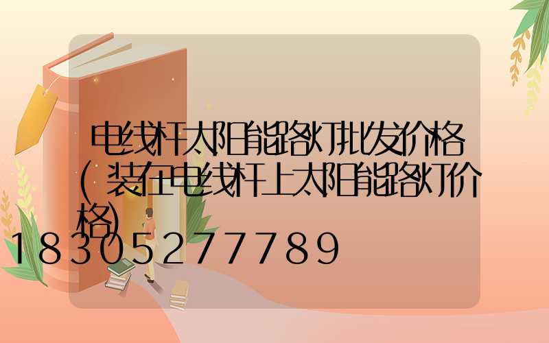 电线杆太阳能路灯批发价格(装在电线杆上太阳能路灯价格)