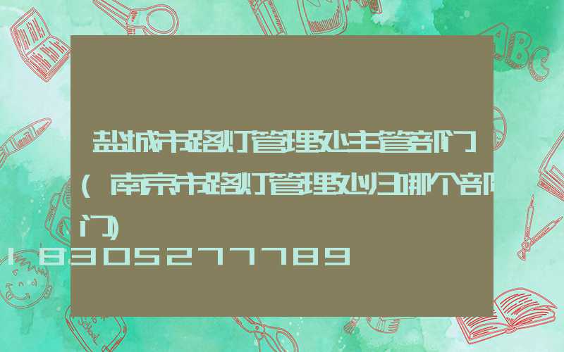 盐城市路灯管理处主管部门(南京市路灯管理处归哪个部门)