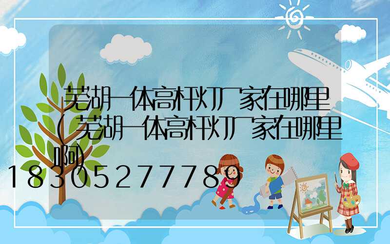 芜湖一体高杆灯厂家在哪里(芜湖一体高杆灯厂家在哪里啊)