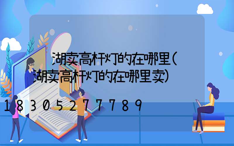 芜湖卖高杆灯的在哪里(芜湖卖高杆灯的在哪里卖)