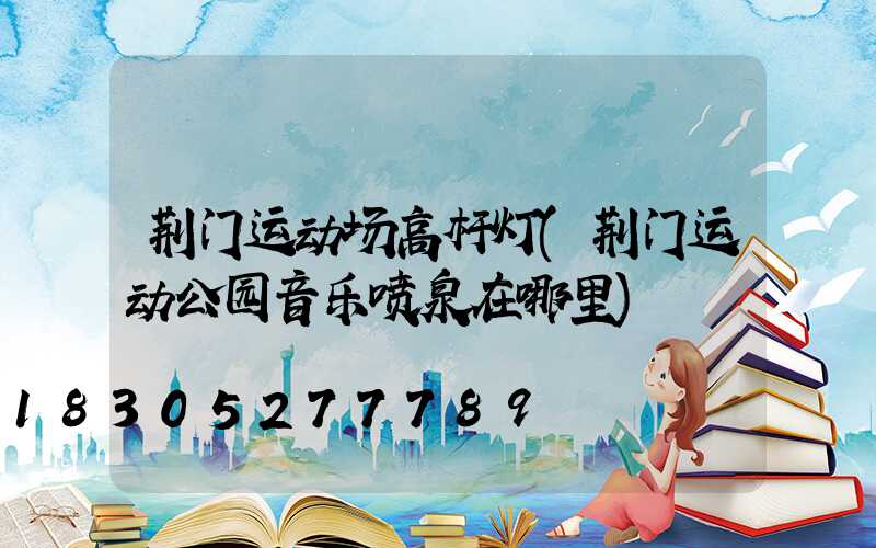 荆门运动场高杆灯(荆门运动公园音乐喷泉在哪里)
