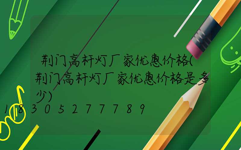 荆门高杆灯厂家优惠价格(荆门高杆灯厂家优惠价格是多少)
