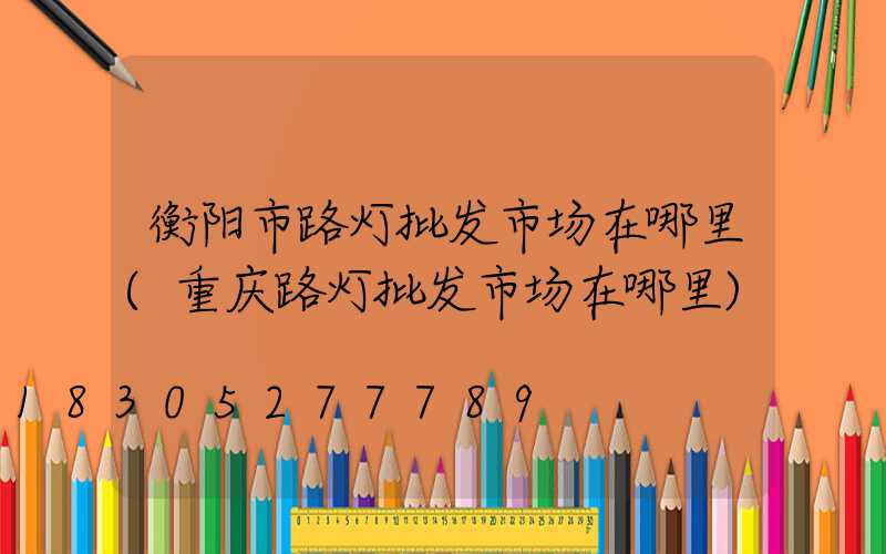 衡阳市路灯批发市场在哪里(重庆路灯批发市场在哪里)
