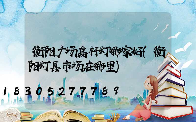 衡阳广场高杆灯哪家好(衡阳灯具市场在哪里)