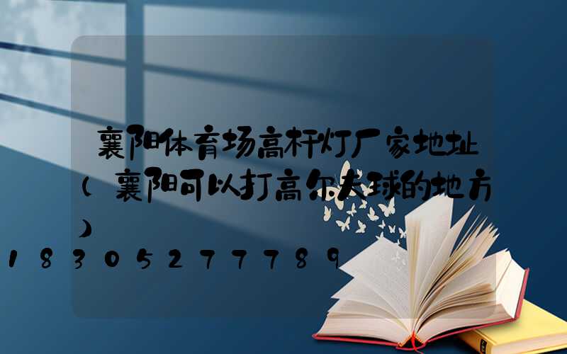 襄阳体育场高杆灯厂家地址(襄阳可以打高尔夫球的地方)