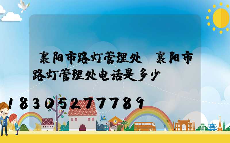 襄阳市路灯管理处(襄阳市路灯管理处电话是多少)
