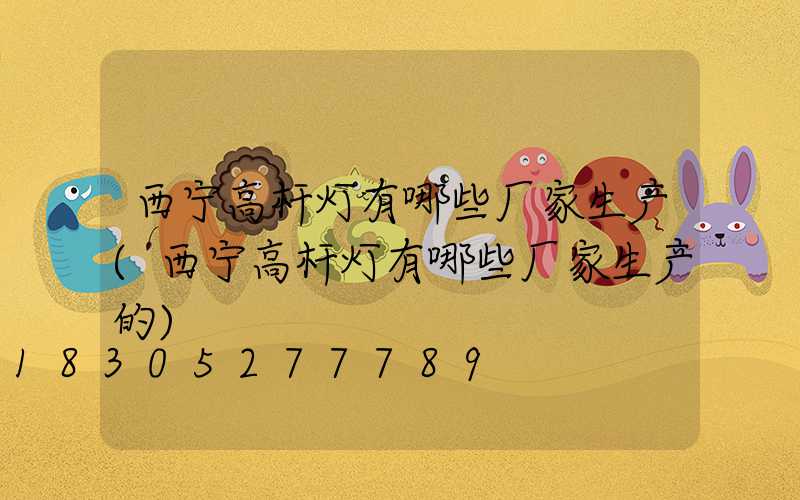 西宁高杆灯有哪些厂家生产(西宁高杆灯有哪些厂家生产的)