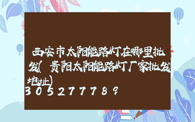 西安市太阳能路灯在哪里批发(贵阳太阳能路灯厂家批发地址)