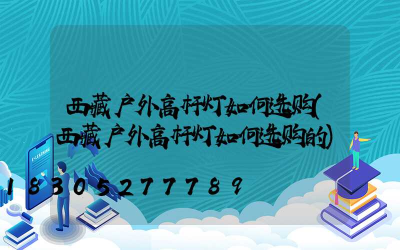 西藏户外高杆灯如何选购(西藏户外高杆灯如何选购的)