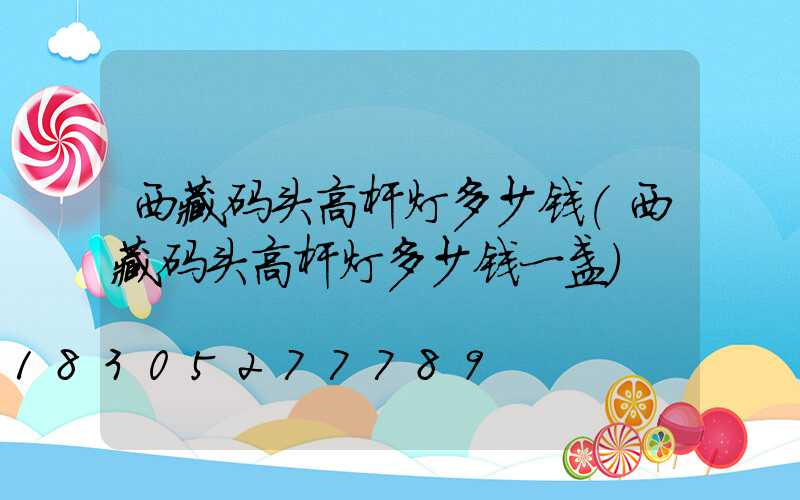 西藏码头高杆灯多少钱(西藏码头高杆灯多少钱一盏)