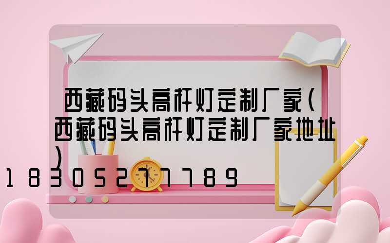 西藏码头高杆灯定制厂家(西藏码头高杆灯定制厂家地址)