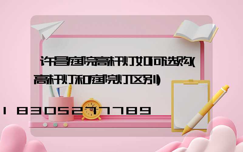 许昌庭院高杆灯如何选购(高杆灯和庭院灯区别)