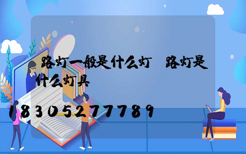 路灯一般是什么灯(路灯是什么灯具)