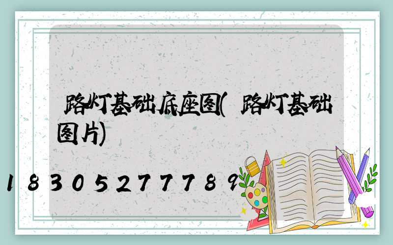 路灯基础底座图(路灯基础图片)