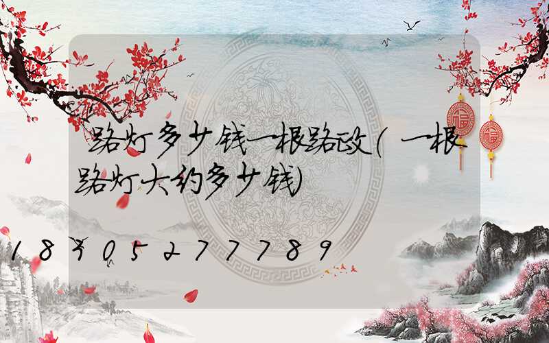 路灯多少钱一根路政(一根路灯大约多少钱)