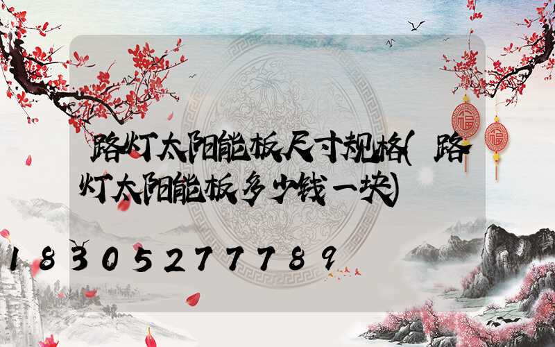路灯太阳能板尺寸规格(路灯太阳能板多少钱一块)