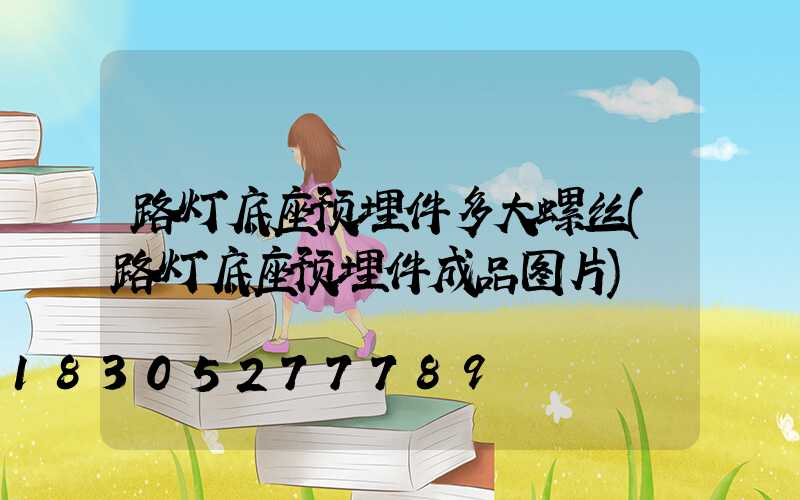 路灯底座预埋件多大螺丝(路灯底座预埋件成品图片)