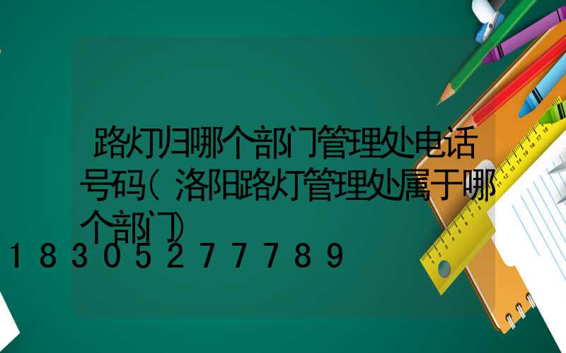 路灯归哪个部门管理处电话号码(洛阳路灯管理处属于哪个部门)