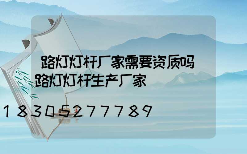 路灯灯杆厂家需要资质吗(路灯灯杆生产厂家)