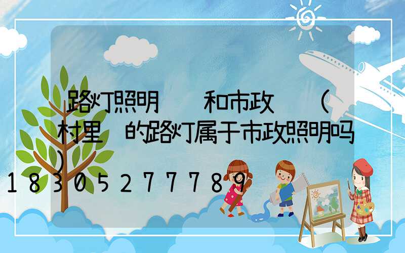 路灯照明资质和市政资质(村里边的路灯属于市政照明吗)