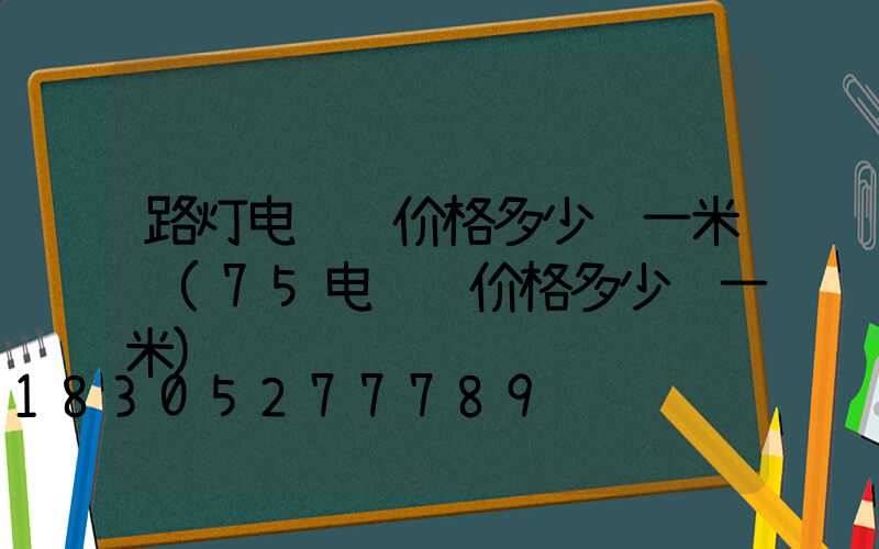 路灯电缆线价格多少钱一米长(75电缆线价格多少钱一米)