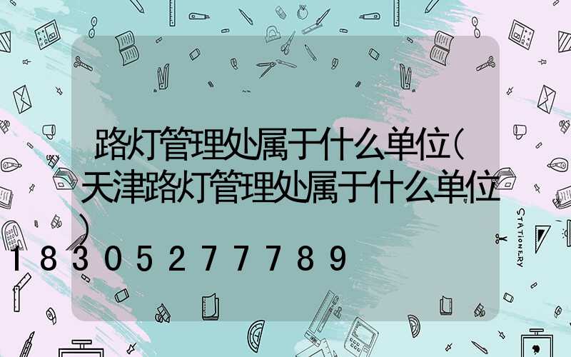 路灯管理处属于什么单位(天津路灯管理处属于什么单位)