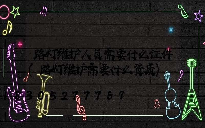 路灯维护人员需要什么证件(路灯维护需要什么资质)